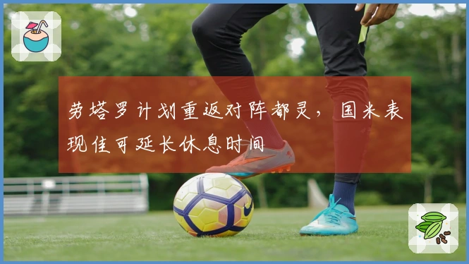 劳塔罗计划重返对阵都灵，国米表现佳可延长休息时间
