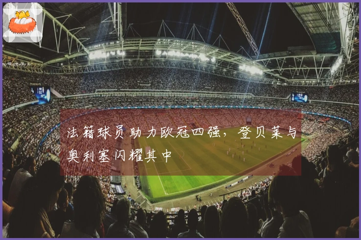 法籍球员助力欧冠四强，登贝莱与奥利塞闪耀其中