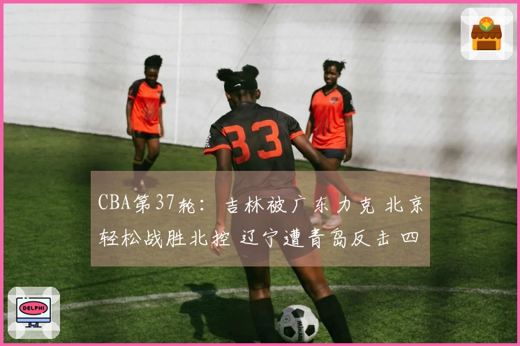 CBA第37轮：吉林被广东力克 北京轻松战胜北控 辽宁遭青岛反击 四川迎来37连败