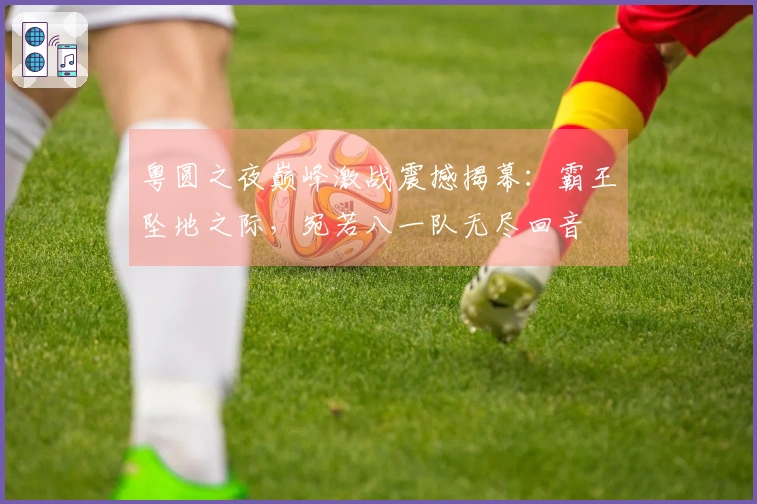 粤圆之夜巅峰激战震撼揭幕：霸王坠地之际，宛若八一队无尽回音