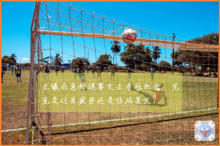 王曦雨意外退赛失去夺冠机会，究竟是过度疲劳还是伤病复发？