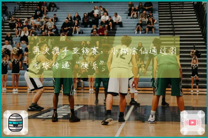 再次携手亚锦赛，小糊涂仙通过羽毛球传递“快乐”