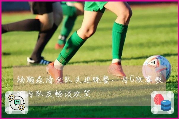 杨瀚森请全队共进晚餐，与G联赛教练与队友畅谈欢笑