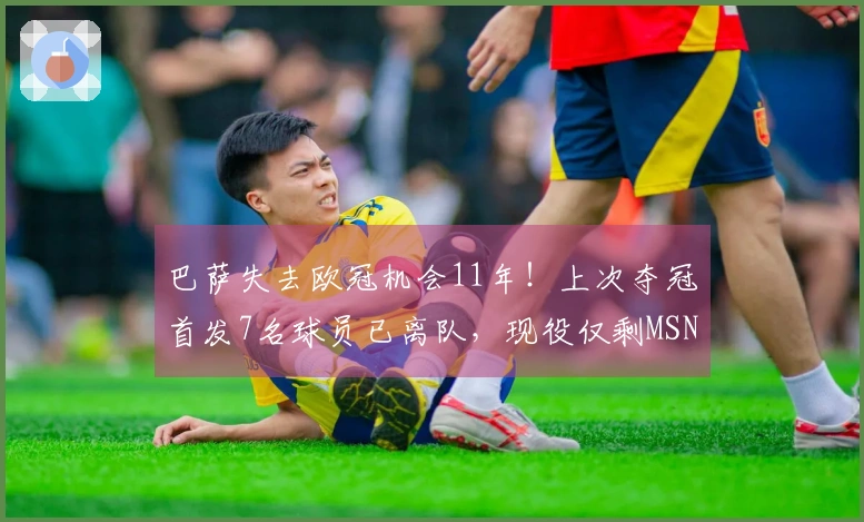 巴萨失去欧冠机会11年！上次夺冠首发7名球员已离队，现役仅剩MSN和特狮