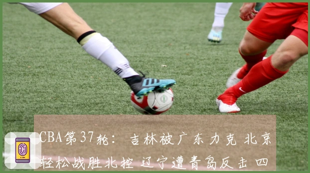 CBA第37轮：吉林被广东力克 北京轻松战胜北控 辽宁遭青岛反击 四川迎来37连败