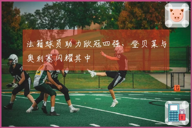 法籍球员助力欧冠四强，登贝莱与奥利塞闪耀其中