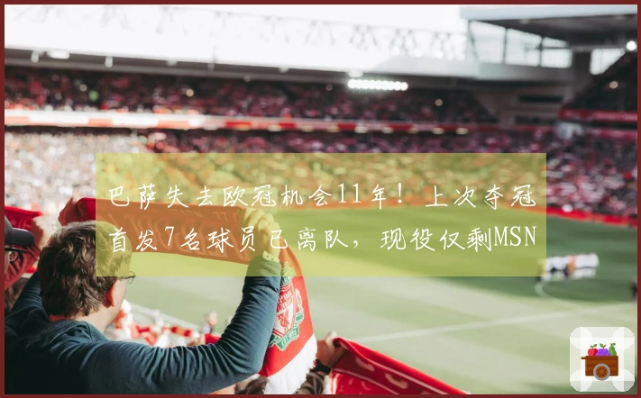 巴萨失去欧冠机会11年！上次夺冠首发7名球员已离队，现役仅剩MSN和特狮