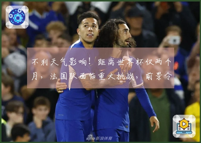 不利天气影响！距离世界杯仅两个月，法国队面临重大挑战，前景令人担忧